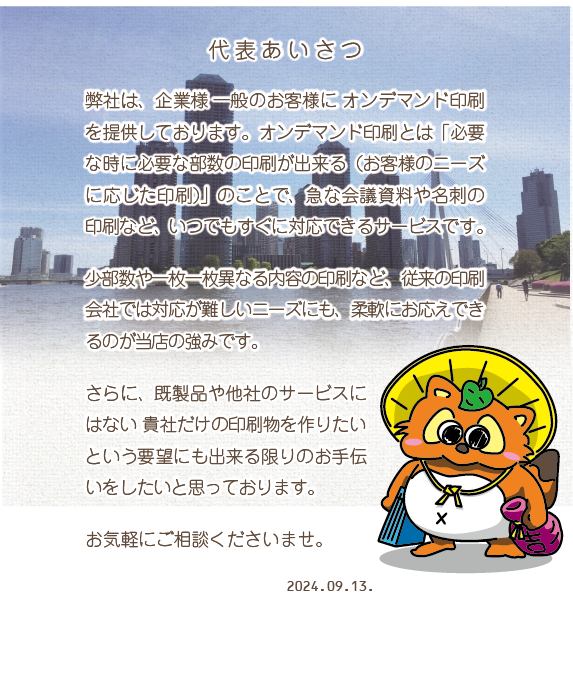 代表あいさつ　弊社は、企業様一般のお客様にオンデマンド印刷を提供してまいります。オンデマンド印刷とは「必要な時に必要な部数の印刷が出来る（お客様のニーズに応じた印刷）」のことで、急な会議資料や名刺の印刷など、いつでもすぐに対応できるサービスです。